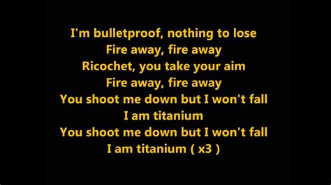 I am titanium You shoot me down but I won't fall I am titanium oh oh, oooh, uuh, uuh Stone-hard, machine gun Firing at the ones who run Stone-hard as bulletproof glass oooh You shot me down but I won't fall I am titanium You shoot me down but I won't fall I am titanium (You shoot me down but I won't fall I am titanium) No I won't fall I am titanium
